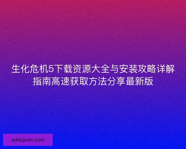 生化危机5下载资源大全与安装攻略详解指南高速获取方法分享最新版