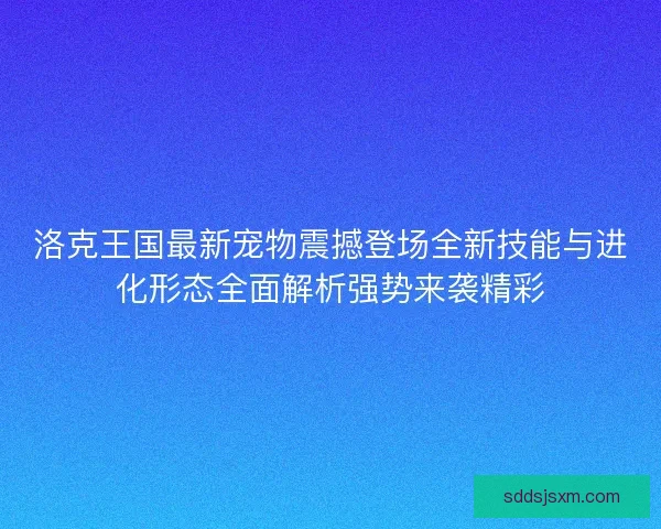 洛克王国最新宠物震撼登场全新技能与进化形态全面解析强势来袭精彩