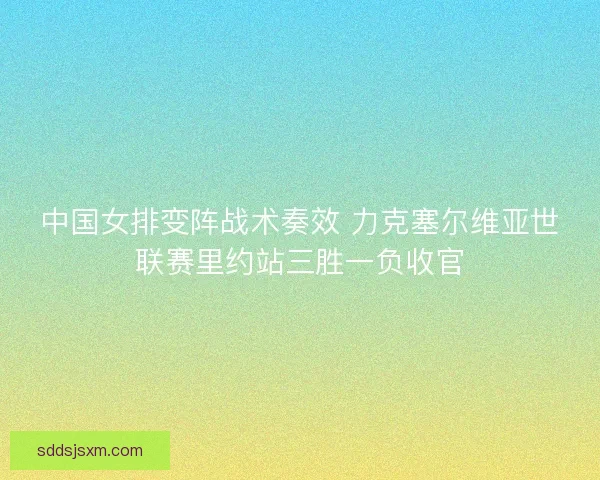 中国女排变阵战术奏效 力克塞尔维亚世联赛里约站三胜一负收官