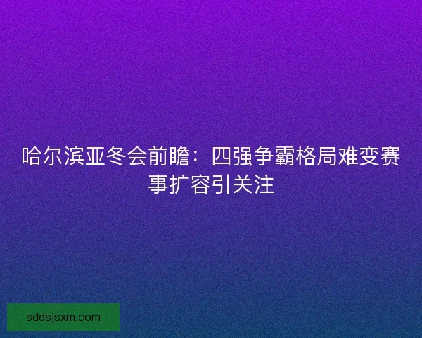 哈尔滨亚冬会前瞻：四强争霸格局难变赛事扩容引关注