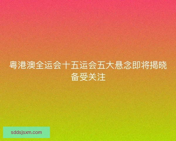 粤港澳全运会十五运会五大悬念即将揭晓备受关注