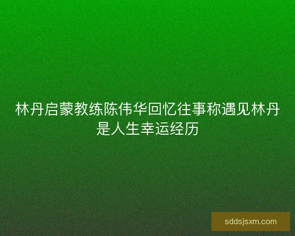 林丹启蒙教练陈伟华回忆往事称遇见林丹是人生幸运经历