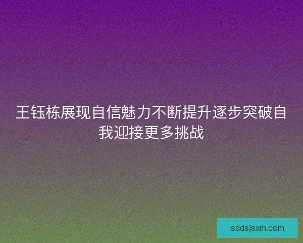 王钰栋展现自信魅力不断提升逐步突破自我迎接更多挑战