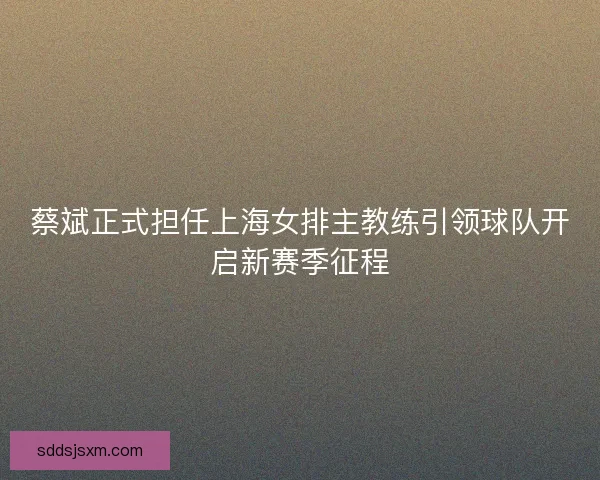 蔡斌正式担任上海女排主教练引领球队开启新赛季征程