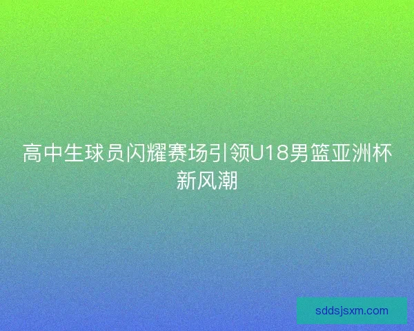 高中生球员闪耀赛场引领U18男篮亚洲杯新风潮