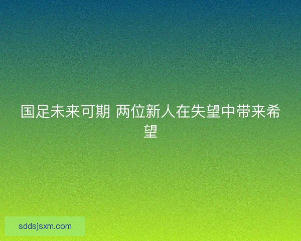 国足未来可期 两位新人在失望中带来希望